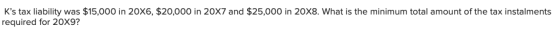 Ks tax liability was $15,000 in 20X6, $20,000 in 20X7 and $25,000 in 20X8. What is the minimum total amount of the tax insta