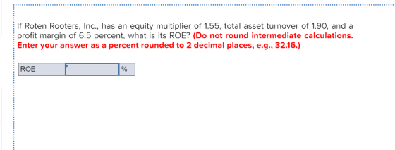 If Roten Rooters, Inc., has an equity multiplier of 1.55, total asset turnover of 1.90, anda profit margin of 6.5 percent, what is its ROE? (Do not round intermediate calculations. Enter your answer as a percent rounded to 2 decimal places, e.g., 32.16.) ROE