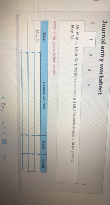 Journal entry worksheet < 1 2 3 4 On May 1, Love Corporation declared a $88,300 cash dividend to be paid on May 31. Note: Ent