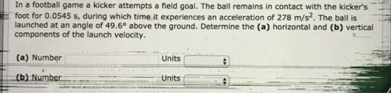 In a football game a kicker attempts a field goal. The ball remains in contact with the kickers foot for 0.0545 s, during which time it experiences an acceleration of 278 m/s2. The ball is launched at an angle of 49.6° above the ground. Determine the (a) horizontal and (b) vertical components of the launch velocity. (a) Number Units ( Units