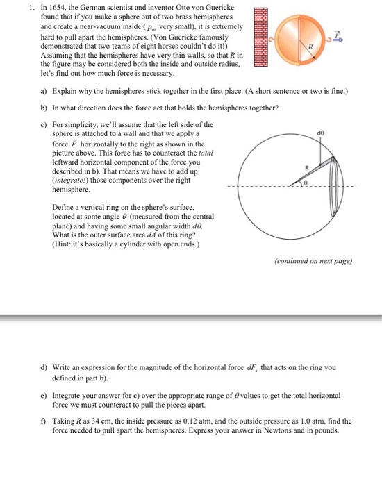 1. In 1654, the German scientist and inventor Otto von Guericke found that if you make a sphere out of two brass hemispheres and create a near-vacuum inside pe very small. it is extremely hard to pull apart the hemispheres. IVon Guericke famously demonstrated that two teams ofeight horses couldnt do it!) Assuming that the hemispheres have very thin walls, so that R in the figure may be considered both the inside and outside radius, lets find out how much force is necessary. a Explain why the hemispheres stick together in the first place. (A short sentence or two is fine.) b) In what direction does the force act that holds the hemispheres together? c For simplicity, we assume that the left side of the sphere is attached to a wall and that we apply a force F horizontally to the right as shown in the picture above. This force has to counteract the total leftward horizontal component of the force you described in b). That means we have to add up (integrate!) those components over the right hemisphere. Define avertical ring on the spheres surface, located at some angle 0 (measured from the central plane) and having some small angular width do What is the outer surface area dA ofthis ring? (Hint: its basically a cylinder with open ends.) (continued on next page) d) Write an expression for the magnitude of the horizontal force dF, that acts on the ring you defined in part b. e) Integrate your answer for c)over the appropriate range of 0values to get the total horizontal force we must counteract to pull the pieces apart. Taking Ras 34 cm, the inside pressure as 0.12 atm, and the outside pressure as 1.0 atm, find the force needed to pull apart the hemispheres. Express your answer in Newtons and in pounds.