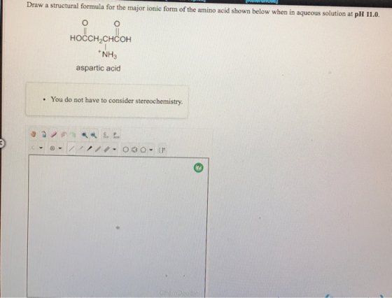 Draw a structural formula for the major ionic form of the amino acid shown below when in aqueous solution at pH 11.0. HOCCH2C