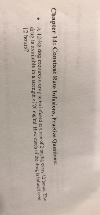 Chapter 14: Constant Rate Infusions, Practice Questions: A 12-kg dog requircs a drug to be infused at a rate of 2 mgkg every 12 hours. The drug is available in a strength of 20 mgýml. How much of the drug is infused over 12 hours? e