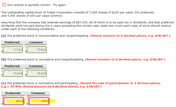 Your answer is partially correct. Try again. The outstanding capital stock of Indigo Corporation consists of 1,900 shares of $100 par value, 9% preferred, and 5,400 shares of $50 par value common. Assuming that the company has retained earnings of $87,500, all of which is to be paid out in dividends, and that preferred dividends were not paid during the 2 years preceding the current year, state how much each class of stock should receive under each of the following conditions. (a) The preferred stock is noncumulative and nonparticipating. (Round answers to o decimal places, e.g. $38,487.) Preferred Common 17100 70400 (b) The preferred stock is cumulative and nonparticipating. (Round answers to O decimal places, e.g. $38,487.) Preferred Common 51300 36200 (c) The preferred stock is cumulative and participating. (Round the rate of participation to 4 decimal places, e.g. 1.4278%. Round answers to 0 decimal places, e.g. $38,487.) Preferred Common 4915 6985