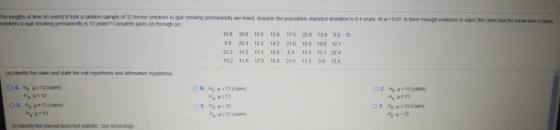 The lengths of time (in years) it took a random sample of 32 former smokers to quit smoking permanently are listed Assume the population standard deviation is 6.4 years. At a-001, is there enough evidence to reject the claim that the mean time it takes smokers to quit smoking permanently is 13 years? Complete parts (a) through (e) 198 188 155 138 175 228 139 98 99 203 121 142 218 169 196 121 222 112 17.1 106 89 157 15.1 224 13.2 118 179 165 215 11.3 98 124 (a) identify the daim and state the null hypothesis and afternative hypothesis on H0: ?213 (claim) OD, HO ?#13(clam) (b) ldentity the standardzed test statistic Use technology B. Hop> 13 (claim) ng 13 ?? ?>13 Ha ? ??. ??-13 (cam) Ha ?.13 ??, 13(carn) Ha : ? > 13