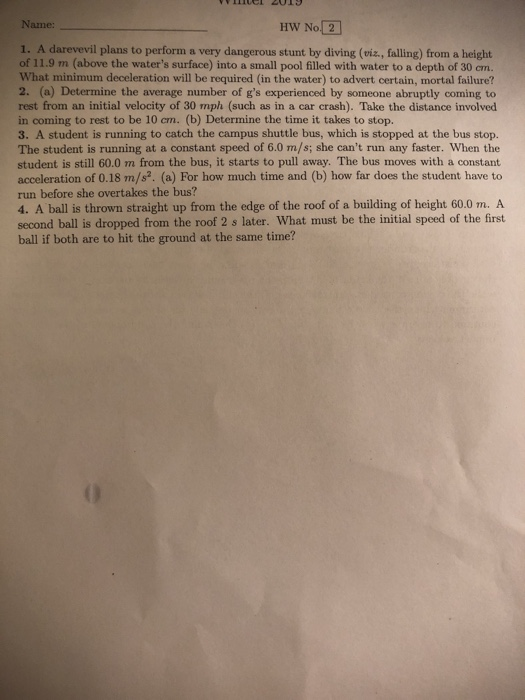 Name: HW No 2 1. A darevevil plans to perform a very dangerous stunt by diving (viz., falling) from a height of 11.9 m (above the waters surface) into a small pool filled with water to a depth of 30 cm. What minimum deceleration will be required (in the water) to advert certain, mortal failure? 2. (a) Determine the average number of gs experienced by someone abruptly coming to rest from an initial velocity of 30 mph (such as in a car crash). Take the distance involved in coming to rest to be 10 cm. (b) Determine the time it takes to stop. 3. A student is running to catch the campus shuttle bus, which is stopped at the bus stop. The student is running at a constant speed of 6.0 m/s; she cant run any faster. When the student is still 60.0 m from the bus, it starts to pull away. The bus moves with a constant acceleration of 0.18 m/s2. (a) For how much time and (b) how far does the student have to run before she overtakes the bus? 4. A ball is thrown straight up from the edge of the roof of a building of height 60.0 m. A second ball is dropped from the roof 2 s later. What must be the initial speed of the first ball if both are to hit the ground at the same time?