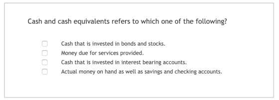 Cash and cash equivalents refers to which one of the following? Cash that is invested in bonds and stocks. Money due for services provided. Cash that is invested in interest bearing accounts. Actual money on hand as well as savings and checking accounts.