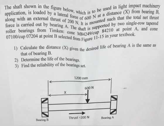 e X) from bearing B, ng with an external thrust of 200 N. It is moun Force is carried out by bearing A. The shaft is supp lateral fwhich is to be used in light impact me Orce of 600 N at a distance (X) from bearing The shaft shown in the figure used in light impact machinery application, is loaded by a lateral along with an external thrust unted such that the total net thrust oported by two single-row tapered roller bearings from Timken: cone n: cone M84249/cup cup 84210 at point A, and cone 07100/cup 07204 at point B selected from 1) Calculate the distance (X) given cired life of bearing A is the same as Ince (X) given the desired life of bearin, that of bearing B. 2) Determine the life of the bearings. 3) Find the reliability of the bearings set. ed from Figure 11-15 in your textbook. 1200 mm 600 N Thrust =200 N Bearing A Bearing B