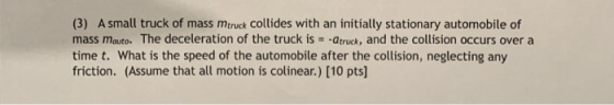 (3) A small truck of mass mtruck Collides with an initially stationary automobile of mass mauto. The deceleration of the truck is--atruck, and the collision occurs overa time t. What is the speed of the automobile after the collision, neglecting any friction. (Assume that all motion is colinear.) [10 pts]