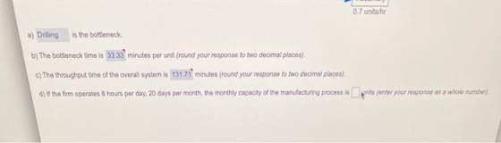 0.7 units/hr a) Drilling is the bottleneck b) The bottleneck time is 33.33 minutes per unit (round your response to two decim