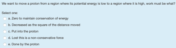 We want to move a proton from a region where its potential energy is low to a region where it is high, work must be what? Select one: O a. Zero to maintain conservation of energy Ob. Decreased as the square of the distance moved ° C. Put into the proton O d. Lost this is a non-conservative force e. Done by the proton