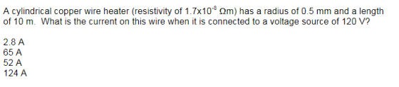 A cylindrical copper wire heater (resistivity of 1.7x10 Qm) has a radius of 0.5 mm and a length of 10 m. What is the current on this wire when it is connected to a voltage source of 120 V? 2.8 A 65 A 52 A 124 A