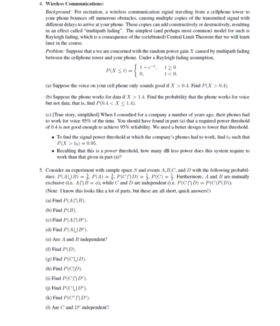 4. Wireless Communications: Background: Per recitation, a wireless communication signal traveling from a cellphone tower to your phone bounces off numerous obstacles, causing multiple copies of the transmitted signal with different delays to arrive at your phone. These copies can add constructively or destructively, resulting in an effect called multipath fading. The simplest (and perhaps most common) model for such is Rayleigh fading, which is a consequence of the (celebrated) Central Limit Theorem that we will learn later in the course Problem: Suppose that a we are concerned with the random power gain X caused by multipath fading between the cellphone tower and your phone. Under a Rayleigh fading assumption, 1-e-t,t0 0 t<0. (a) Suppose the voice on your cell phone only sounds good if X >0.4. Find P(X > 0.4) (b) Suppose the phone works for data if X > 1.4. Find the probability that the phone works for voice but not data; that is, find P(0.4< X <1.4) (c) [True story, simplified] When I consulted for a company a number of years ago, their phones had to work for voice 95% of the time. You should have found in part (a) that a required power threshold of 0.4 is not good enough to achieve 95% reliability. We need a better design to lower that threshold. . To find the signal power threshold at which the companys phones had to work, find to such that P(X > to) 0.95 . Recalling that this is a power threshold, how many dB less power does this system require to work than that given in part (a)? 5. Consider an experiment with sample space S and events A,B,C, and D with the following probabil ities: P(AUB) = 5. P(A) = . P(CnD)-, P(C)-. Furthermore. A and B are mutually exclusive (ie. An -φ), while C and D are independent (ie. P(cn D-P(C)P(D). Note: I know this looks like a lot of parts, but these are all short, quick answers!) (a) Find P(AnB) (b) Find P(B) (c) Find P(AnBe) (d) Find P(AUB) (e) Are A and B independent? (f) Find P(D) (g) Find P(CUD) (h) Find P(CD) (i) Find P(CnDe) G) Find P(CUD) (k) Find P(CnDe) (I) Are C and D independent?