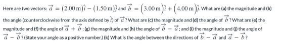Here are two vectors: (2.00m)i - (1.50m)j and 3.00mi4.00m )j. What are (a) the magnitude and (b) the angle (counterclockwise from the axis defined by i) of a?What are (c) the magnitude and (d) the angle of b?What are (e) the magnitude and (f) the angle of a +b:(g)the magnitude and (h) the angle of b - d;and (i) the magnitude and G) the angle of d - b?(State your angle as a positive number.) (k) What is the angle between the directions of b- d and a - b?