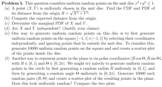 Problem 5 . This question considers uniform random points on the unit disc x2+92 〈 1 (a) A point (X, Y) is uniformly chosen in the unit disc. Find the CDF and PDF of its distance from the origin R X2 +Y2 (b) Compute the expected distance from the origin. (c) Determine the marginal PDF of X and Y (d) Are X and Y independent? (Justify your claims) e) One way to generate uniform random points on this disc is to first generate uniform random points on the square-1. 1Ίκ [-1, 1] by selecting their coordinates independently, and ignoring points that lie outside the unit disc. To visualize this, generate 10000 uniform random points on the square and and create a scatter-plot of the points inside the disc (f) Another way to represent points in the plane is via polar coordinates (R cos Θ, R sin Θ) with R E 10, 1| and Θ E 10. 2πί. We might try naively to generate uniform random points in the circle by first generating a random radius R uniformly in [0, 1], and then by generating random ângle Θ uniformly in 10.2 . Generate 10000 such random pairs (R, Θ) and create a scatter-plot of the resulting points in the plane Does this look uniformly random? Compare the two plots.