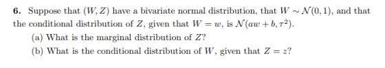 6. Suppose that (W, Z) have a bivariate normal distribution, that W~N(0, 1), and that the conditional distribution of Z, given that W-w, is N(aw b, T2). (a) What is the marginal distribution of Z? b) What is the conditional distribution of W, given that Z-2?