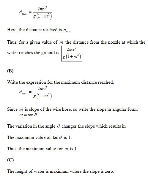 2m2 g(1+m Here, the distance reached is das Thus, for a given value of m the distance from the nozzle at which the water reaches the ground is 2mv2 g1+m) Write the expression for the maximum distance reached. 2mv2 g 1m Since m is slope of the wire hose, so write the slope in angular form. m- tan e The variation in the angle θ changes the slope which results in The maximum value of tan θ is 1. Thus, the maximum value for m is 1 The height of water is maximum where the slope is zero