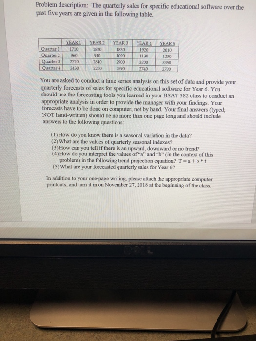 Problem description: The quarterly sales for specific educational software over the past five years are given in the following table. YEARYEAR2 YEAR3 YEAR4 YEARS Quarter 11710 1820 1830 1920 2010 Quarter 2 960 Quarter 32720 910 2840 1090 2900 1130 3200 1230 3350 Quarter 4 2430 2200 27402790 You are asked to conduct a time series analysis on this set of data and provide your quarterly forecasts of sales for specific educational software for Year 6. You should use the forecasting tools you leamed in your BSAT 382 class to conduct an appropriate analysis in order to provide the manager with your findings. Your forecasts have to be done on computer, not by hand. Your final answers (typed; NOT hand-written) should be no more than one page long and should include answers to the following questions: (1) How do you know there is a seasonal variation in the data? (2) What are the values of quarterly seasonal indexes? (3) How can you tell if there is an upward, downward or no trend? (4) How do you interpret the values ofa and b (in the context of this problem) in the following trend projection equation? T 5) What are your forecasted quarterly sales for Year 6? a + b * t In addition to your one-page writing, please attach the appropriate computer printouts, and turn it in on November 27, 2018 at the beginning of the class.