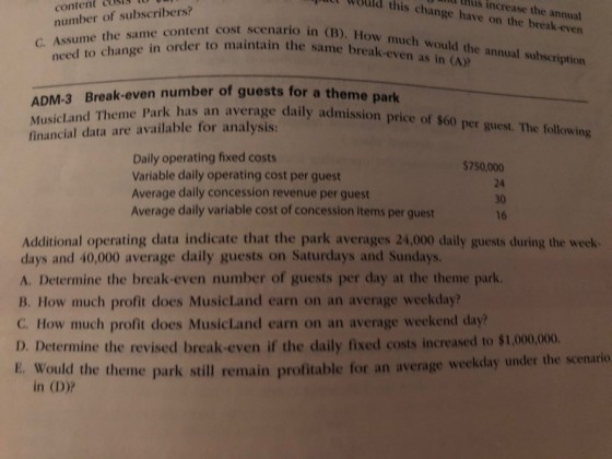 utt wauld nid this 0 this increase cost content number of subscribers? the annual change have on the break-even t cost scenario in (B). How much would the annual subscription to maintain the same break-even as in (A) need to change in order 3 Break-even number of guests for a theme park ADM- MusicLand Theme financial data are available for analysis: Park has an average daily admission price of $60 per guest. The following Daily operating fixed costs Variable daily operating cost per guest Average daily concession revenue per guest Average daily variable cost of concession items per guest $750,000 24 30 16 Additional operating data indicate that the park averages 24,000 daily guests during the week days and 40,000 average daily guests on Saturdays and Sundays. A. Determine the break-even number of guests per day at the theme park B. How much profit does MusicLand earn on an average weekday? C. How much profit does MusicLand earn on an average weekend day? D. Determine the revised break-even if the daily fixed costs increased to $1,000,000. E. Would t e theme park still remain profitable for an average weekday under the scenario in (D)?