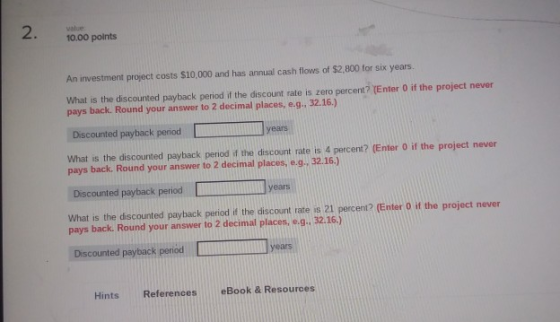 2. 10.00 points An investment project costs $10,000 and has annual cash flows of $2,800 for six years. What is the discounted