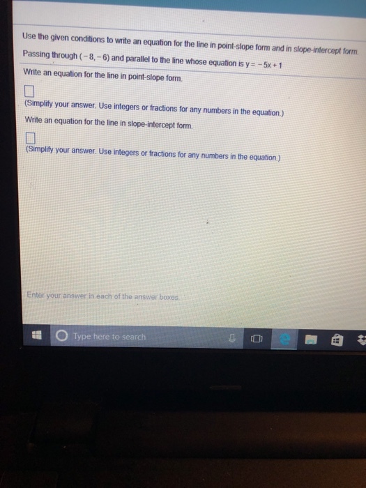 Use the given conditions to write an equation for the line in point-slope form and in slope-intercept form Passing through (-8,-6) and parallel to the line whose equation is y-5x+1 Write an equation for the line in point-slope form. (Simplify your answer. Use integers or fractions for any numbers in the equation.) Write an equation for the line in slope-intercept form. (Simplify your answer. Use integers or fractions for any numbers in the equation.) Enter your answer in each of the answer boxes OType here to search