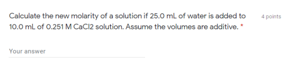 4 points Calculate the new molarity of a solution if 25.0 mL of water is added to 10.0 mL of 0.251 M CaCl2 solution. Assume t