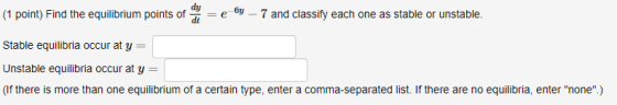 (1 point) Find the equilibrium points of dy-e o. 7 and classify each one as stable or unstable. Stable equilibria occur at y- Unstable equilibria occur at y (If there is more than one equilibrium of a certain type, enter a comma-separated list. If there are no equilibria, enter none)