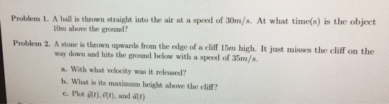 Problem 1. A ball is thrown straight into the air at a speed of 30m/s. At what time(s) is the object 10m above the ground? Problem 2. A stone is thrown upwards from the edge of a cli 15m high. It just misses the cliff on the way down and hits the ground below with a speed of 35m/s. a. With what velocity was it released? b. What is its maximum height above the cliff? c. Plot ii(t ,i(), and i(t)