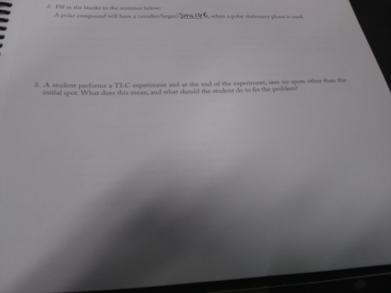 2. Fill in the blanks in the sentence below: A polar compound will have a (smaller/Marger) Smalle, when a polar stationary phase is used. 3. A student performs a TLC experiment and at the end of the experiment, sees no spots other than the initial spot. What does this mean, and what should the student do to fix the problem?