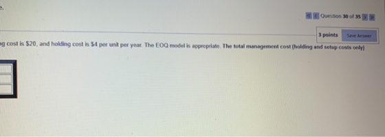 2. Question 30 of 35 >>> Save Answer 3 points mg cost is $20, and holding cost is 54 per unit per year. The EOQ model is appr