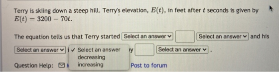 Terry is skiing down a steep hill. Terrys elevation, E(t), in feet after t seconds is given by E(t) = 3200 – 70t. The equati