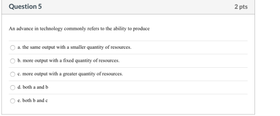 Question 5 2 pts An advance in technology commonly refers to the ability to produce O a. the same output with a smaller quant