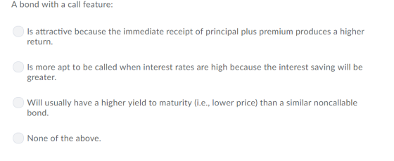 A bond with a call feature: Is attractive because the immediate receipt of principal plus premium produces a higher return. Is more apt to be called when interest rates are high because the interest saving will be greater. Will usually have a higher yield to maturity (i.e., lower price) than a similar noncallable bond. None of the above.