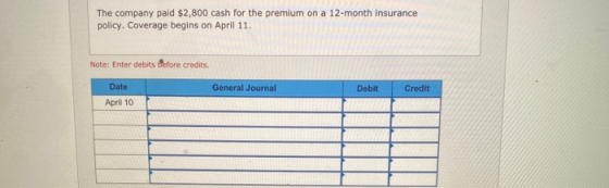 The company paid $2,800 cash for the premium on a 12-month insurance policy. Coverage begins on April 11. Note: Enter debits