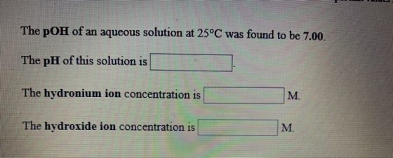 The pOH of an aqueous solution at 25°C was found to be 7.00. The pH of this solution is The hydronium ion concentration is Th