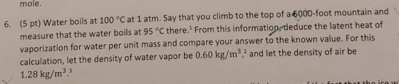 6. (5 pt) Water boils at 100 °C at 1 atm. Say that you climb to the top of a 5000-foot mountain and measure that the water bo
