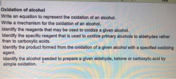 Oxidation of alcohol Write an equation to represent the oxidation of an alcohol. Write a mechanism for the oxidation of an alcohol. Identify the reagents that may be used to oxidize a given alcohol. Identify the specific reagent that is used to oxidize primary alcohols to aldehydes rather than to carboxylic acids. Identify the product formed from the oxidation of a given alcohol with a specified oxidizing agent. Identify the alcohol needed to prepare a given aldehyde, ketone or carboxylic acid by simple oxidation.