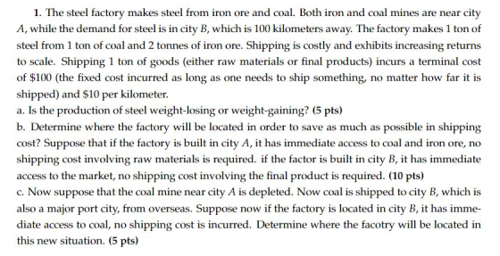 1. The steel factory makes steel from iron ore and coal. Both iron and coal mines are near city A, while the demand for steel is in city B, which is 100 kilometers away. The factory makes 1 ton of steel from 1 ton of coal and 2 tonnes of iron ore. Shipping is costly and exhibits increasing returns to scale. Shipping 1 ton of goods (either raw materials or final products) incurs a terminal cost of $100 (the fixed cost incurred as long as one needs to ship something, no matter how far it is shipped) and $10 per kilometer a. Is the production of steel weight-losing or weight-gaining? (5 pts) b. Determine where the factory will be located in order to save as much as possible in shipping cost? Suppose that if the factory is built in city A, it has immediate access to coal and iron ore, no shipping cost involving raw materials is required. if the factor is built in city B, it has immediate access to the market, no shipping cost involving the final product is required. (10 pts) c. Now suppose that the coal mine near city A is depleted. Now coal is shipped to city B, which is also a major port city, from overseas. Suppose now if the factory is located in city B, it has imme diate access to coal, no shipping cost is incurred. Determine where the facotry will be located in this new situation. (5 pts)