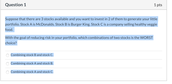 Question 1 1 pts Suppose that there are 3 stocks available and you want to invest in 2 of them to generate your little portfo