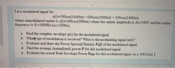 Let a modulated signal be: s(t)=100cos(2100st) +100cos(2000xt) + 100cos(1900xt) where unmodulated carrier is c(t)=100cos(2000