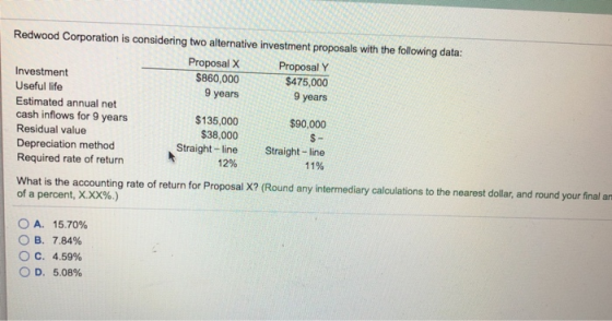 Redwood Corporation is considering two alternative investment proposals with the following data: Proposal X Proposal Y 9 years $90,000 Straight-line $860,000$475,00 Investment Useful life Estimated annual net cash inflows for 9 years Residual value Depreciation method Required rate of return 9 years $135,000 $38,000 Straight- line 12% 11% What is the accounting rate of return for Proposal X? (Round any intermediary calculations to the nearest dollar, and round your final ar of a percent, X.XX%.) OA. 15.70% B. 7.84% C. 4.59% OD, 5.08%