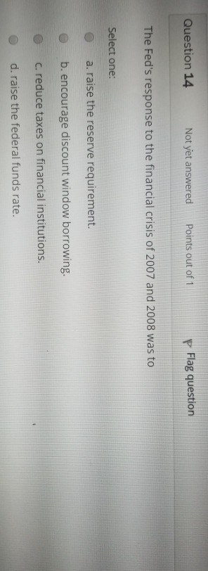 Question 14 Not yet answered Points out of 1 P Flag question The Feds response to the financial crisis of 2007 and 2008 was to Select one: a. raise the reserve requirement. b. encourage discount window borrowing. c. reduce taxes on financial institutions e O d. raise the federal funds rate.