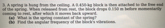 3. A spring is hung from the ceiling. A 0.450-kg block is then attached to the free end of the spring. When released from rest, the block drops 0.150 m before momentarily coming to rest, after which it moves back upward. (a) What is the spring constant of the spring? (b) Find the angular frequency of the blocks vibrations.