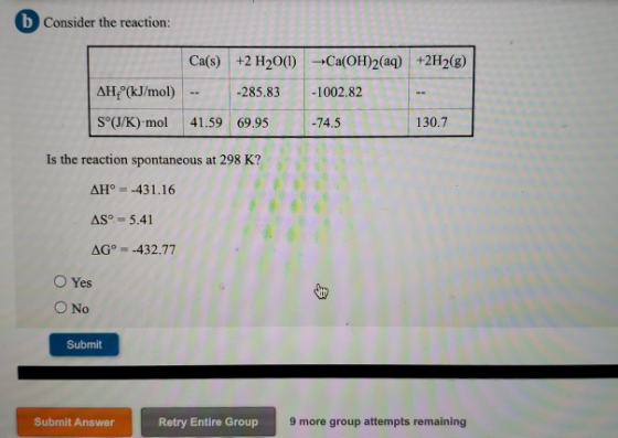 b Consider the reaction: Ca(s) +2 H2001) + Ca(OH)2(aq) +2H2(g) -285.83 -1002.82 AH (kJ/mol) S°(J/K) mol 41.59 69.95 -74.5 13