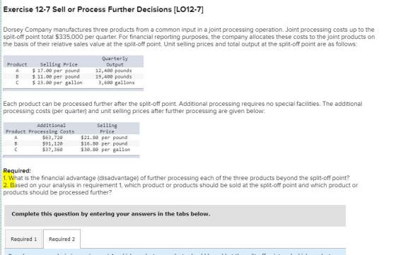 Exercise 12-7 Sell or Process Further Decisions [LO12-7] Dorsey Company manufactures three products from a common input in a