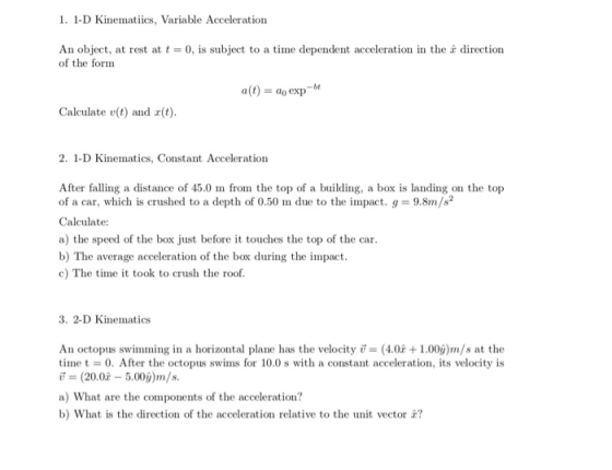 1. 1-D Kinematiics, Variable Acceleration An object, at rest at t = 0, is subject to a time dependent acceleration in the z direction of the form a(t) = ao exp-bt Calculate v(t) and a(t) 2. 1-D Kinematics, Constant Acceleration After falling a distance of 45.0 m from the top of a building, a box is landing on the top of a car, which is crushed to a depth of 0.50 m due to the impact. g-9.8m/s2 a) the speed of the box just before it touches the top of the car b) The average acceleration of the box during the impact c) The time it took to crush the roof 3. 2-D Kinematics An octopus swimming in a horizontal plane has the velocity (4.0+1.00ý)m/s at the time t-0. After the octopus swims for 10.0 s with a constant acceleration, its velocity is ขึ (20.0-5.00i)m/s. a) What are the components of the acceleration? b) What is the direction of the acceleration relative to the unit vector ?