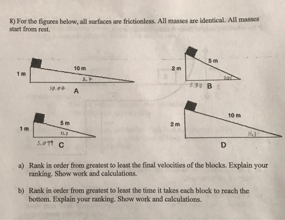 8) For the figures below, all surfaces are frictionless. All masses are identical. All masses start from rest. 5 m 2 m 10 m 1 m 5.7 5.32 B1 10.0& A 10 m 2 m 5 m 11.1 5.011 C 1 m a) Rank in order from greatest to least the final velocities of the blocks. Explain your ranking. Show work and calculations. b) Rank in order from greatest to least the time it takes each block to reach the bottom. Explain your ranking. Show work and calculations.
