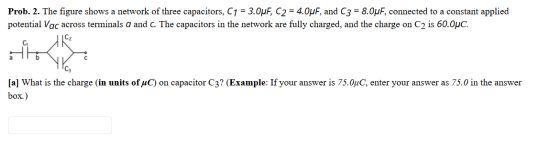 Prob. 2. The figure shows a network of three capacitors, C1 = 3.0uF, C2 = 4.0uF, and (3 = 8.OPF, connected to a constant appl
