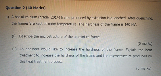 Question 2 (40 Marks) a) A hot aluminium (grade 2014) frame produced by extrusion is quenched. After quenching, the frames ar