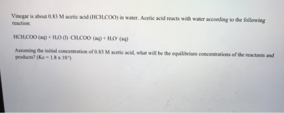 Vinegar is about 0.83 M acetic acid (HCH.COO) in water. Acetic acid reacts with water according to the following reaction: HC